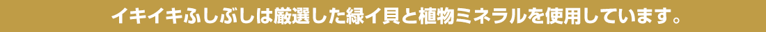 イキイキふしぶしは厳選した緑イ貝と植物ミネラルを使用しています。